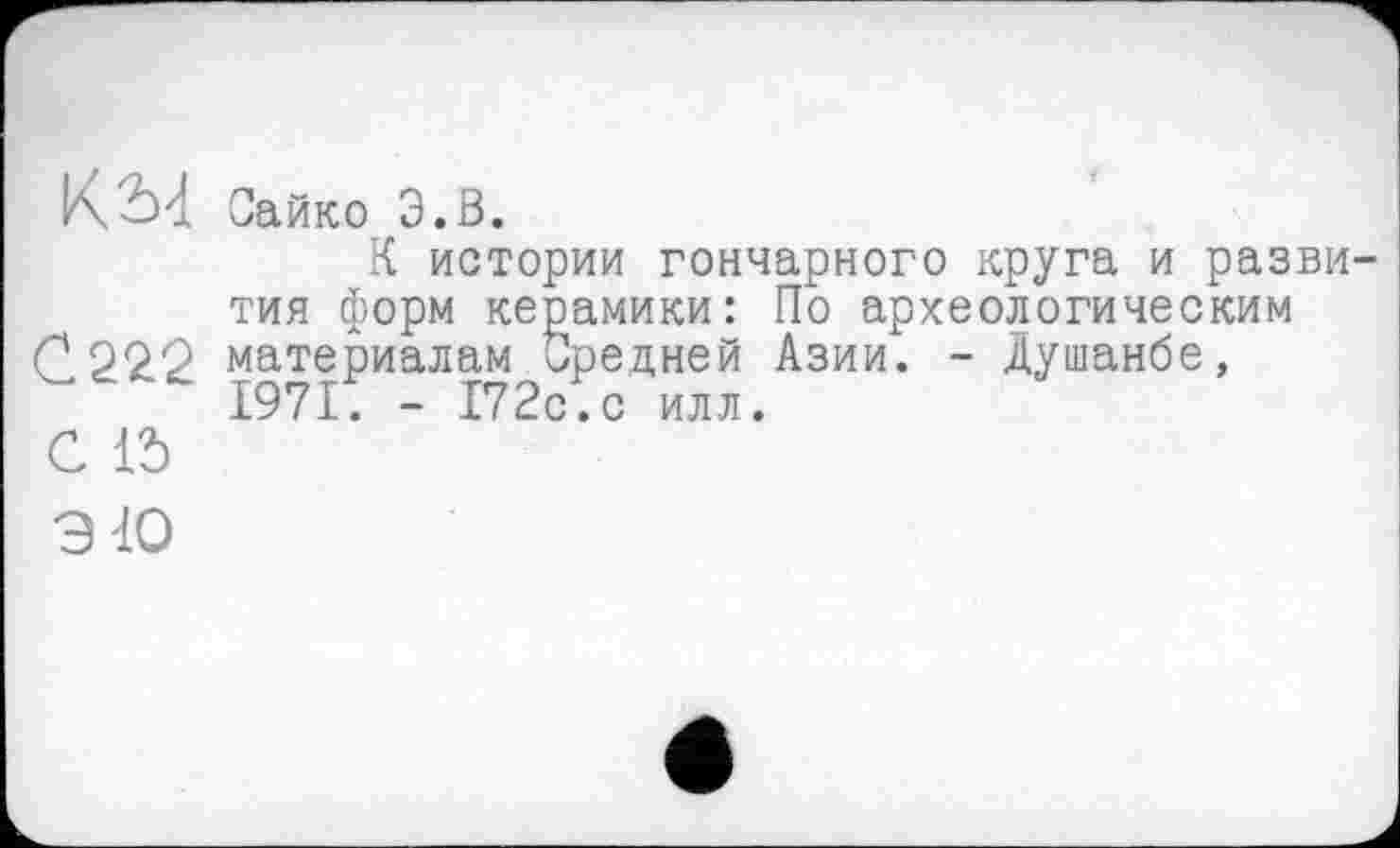 ﻿K-bd, Сайко Э.В.
К истории гончарного круга и развития форм керамики: По археологическим (2,222 материалам Средней Азии. - Душанбе, 1971. - 172с.с илл.
С 15
ЭЮ